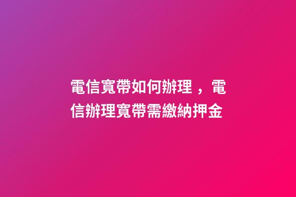 電信寬帶如何辦理，電信辦理寬帶需繳納押金-第1張-觀點(diǎn)-玄機(jī)派